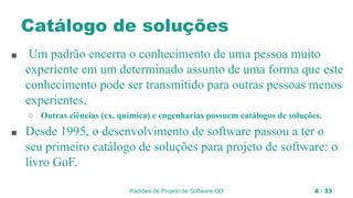 Padrões de Projeto de Software OO 4 / 33
Catálogo de soluções
■ Um padrão encerra o conhecimento de uma pessoa muito
experiente em um determinado assunto de uma forma que este
conhecimento pode ser transmitido para outras pessoas menos
experientes.
○ Outras ciências (ex. química) e engenharias possuem catálogos de soluções.
■ Desde 1995, o desenvolvimento de software passou a ter o
seu primeiro catálogo de soluções para projeto de software: o
livro GoF.
 