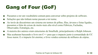 Padrões de Projeto de Software OO 6 / 33
Gang of Four (GoF)
■ Passamos a ter um vocabulário comum para conversar sobre projetos de software.
■ Soluções que não tinham nome passam a ter nome.
■ Ao invés de discutirmos um sistema em termos de pilhas, filas, árvores e listas ligadas,
passamos a falar de coisas de muito mais alto nível como Fábricas, Fachadas,
Observador, Estratégia, etc.
■ A maioria dos autores eram entusiastas de Smalltalk, principalmente o Ralph Johnson.
■ Mas acabaram baseando o livro em C++ para que o impacto junto à comunidade de CC
fosse maior. E o impacto foi enorme, o livro vendeu centenas de milhares de cópias.
 