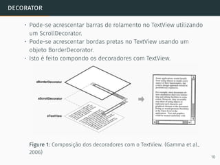 decorator
• Pode-se acrescentar barras de rolamento no TextView utilizando
um ScrollDecorator.
• Pode-se acrescentar bordas pretas no TextView usando um
objeto BorderDecorator.
• Isto é feito compondo os decoradores com TextView.
Figure 1: Composição dos decoradores com o TextView. (Gamma et al.,
2006)
10
 