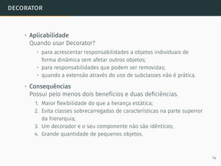 decorator
• Aplicabilidade
Quando usar Decorator?
• para acrescentar responsabilidades a objetos individuais de
forma dinâmica sem afetar outros objetos;
• para responsabilidades que podem ser removidas;
• quando a extensão através do uso de subclasses não é prática.
• Consequências
Possui pelo menos dois benefícios e duas deﬁciências.
1. Maior ﬂexibilidade do que a herança estática;
2. Evita classes sobrecarregadas de características na parte superior
da hierarquia;
3. Um decorador e o seu componente não são idênticos;
4. Grande quantidade de pequenos objetos.
14
 