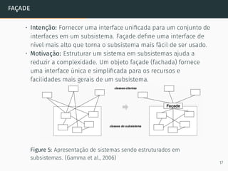 façade
• Intenção: Fornecer uma interface uniﬁcada para um conjunto de
interfaces em um subsistema. Façade deﬁne uma interface de
nível mais alto que torna o subsistema mais fácil de ser usado.
• Motivação: Estruturar um sistema em subsistemas ajuda a
reduzir a complexidade. Um objeto façade (fachada) fornece
uma interface única e simpliﬁcada para os recursos e
facilidades mais gerais de um subsistema.
Figure 5: Apresentação de sistemas sendo estruturados em
subsistemas. (Gamma et al., 2006)
17
 