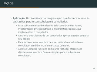 façade
• Aplicação: Um ambiente de programação que fornece acesso às
aplicações para o seu subsistema compilador.
• Esse subsistema contém classes, tais como Scanner, Parser,
ProgramNode, BytecodeStream e ProgramNodeBuilder, que
implementam o compilador.
• A maioria dos clientes de um compilador apenas querem compilar
seu código.
• Para fornecer uma interface de nível mais alto o subsistema
compilador também inclui uma classe Compiler.
• A classe Compiler funciona como uma fachada: oferece aos
clientes uma interface única e simples para o subsistema
compilador.
18
 