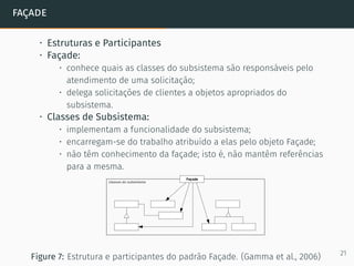 façade
• Estruturas e Participantes
• Façade:
• conhece quais as classes do subsistema são responsáveis pelo
atendimento de uma solicitação;
• delega solicitações de clientes a objetos apropriados do
subsistema.
• Classes de Subsistema:
• implementam a funcionalidade do subsistema;
• encarregam-se do trabalho atribuído a elas pelo objeto Façade;
• não têm conhecimento da façade; isto é, não mantêm referências
para a mesma.
Figure 7: Estrutura e participantes do padrão Façade. (Gamma et al., 2006) 21
 