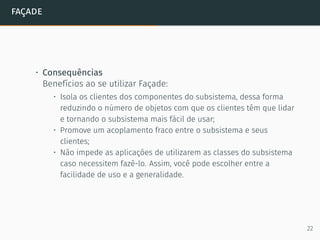 façade
• Consequências
Benefícios ao se utilizar Façade:
• Isola os clientes dos componentes do subsistema, dessa forma
reduzindo o número de objetos com que os clientes têm que lidar
e tornando o subsistema mais fácil de usar;
• Promove um acoplamento fraco entre o subsistema e seus
clientes;
• Não impede as aplicações de utilizarem as classes do subsistema
caso necessitem fazê-lo. Assim, você pode escolher entre a
facilidade de uso e a generalidade.
22
 