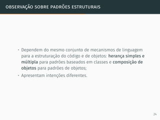 observação sobre padrões estruturais
• Dependem do mesmo conjunto de mecanismos de linguagem
para a estruturação do código e de objetos: herança simples e
múltipla para padrões baseados em classes e composição de
objetos para padrões de objetos;
• Apresentam intenções diferentes.
24
 