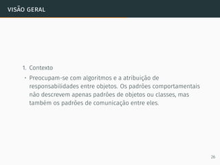 visão geral
1. Contexto
• Preocupam-se com algoritmos e a atribuição de
responsabilidades entre objetos. Os padrões comportamentais
não descrevem apenas padrões de objetos ou classes, mas
também os padrões de comunicação entre eles.
26
 
