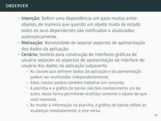 observer
• Intenção: Deﬁnir uma dependência um-para-muitos entre
objetos, de maneira que quando um objeto muda de estado
todos os seus dependentes são notiﬁcados e atualizados
automaticamente.
• Motivação: Necessidade de separar aspectos de apresentação
dos dados da aplicação.
• Cenário: toolkits para construção de interfaces gráﬁcas de
usuário separam os aspectos de apresentação da interface do
usuário dos dados da aplicação subjacente.
• As classes que deﬁnem dados da aplicação e da apresentação
podem ser reutilizadas independentemente.
• Estas classes podem também trabalhar em conjunto.
• A planilha e o gráﬁco de barras não têm conhecimento um do
outro, desta forma permitindo reutilizar somente o objeto de que
você necessita.
• Ao mudar a informação na planilha, o gráﬁco de barras reﬂete as
mudanças imediatamente, e vice-versa.
30
 