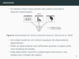 observer
• Os objetos-chave nesse padrão são subject (assunto) e
observer (observador).
Figure 8: Apresentação do cenário utilizando observer. (Gamma et al., 2006)
• Um subject pode ter um número qualquer de observadores
dependentes.
• Todos os observadores são notiﬁcados quando o subject sofre
uma mudança de estado.
• Cada observador inquirirá o subject para sincronizar o seu
estado com o estado do subject. 31
 