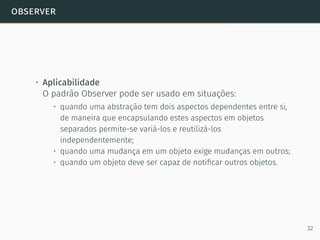 observer
• Aplicabilidade
O padrão Observer pode ser usado em situações:
• quando uma abstração tem dois aspectos dependentes entre si,
de maneira que encapsulando estes aspectos em objetos
separados permite-se variá-los e reutilizá-los
independentemente;
• quando uma mudança em um objeto exige mudanças em outros;
• quando um objeto deve ser capaz de notiﬁcar outros objetos.
32
 