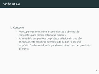visão geral
1. Contexto
• Preocupam-se com a forma como classes e objetos são
compostos para formar estruturas maiores.
• Ao contrário dos padrões de projetos criacionais, que são
principalmente maneiras diferentes de cumprir o mesmo
propósito fundamental, cada padrão estrutural tem um propósito
diferente.
4
 