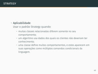 strategy
• Aplicabilidade
Usar o padrão Strategy quando:
• muitas classes relacionadas diferem somente no seu
comportamento;
• um algoritmo usa dados dos quais os clientes não deveriam ter
conhecimento;
• uma classe deﬁne muitos comportamentos, e estes aparecem em
suas operações como múltiplos comandos condicionais da
linguagem.
40
 