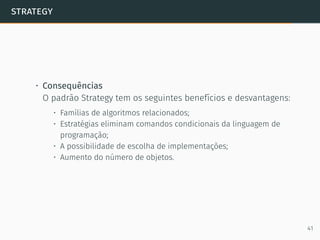 strategy
• Consequências
O padrão Strategy tem os seguintes benefícios e desvantagens:
• Famílias de algoritmos relacionados;
• Estratégias eliminam comandos condicionais da linguagem de
programação;
• A possibilidade de escolha de implementações;
• Aumento do número de objetos.
41
 