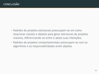conclusão
• Padrões de projetos estruturais preocupam-se em como
relacionar classes e objetos para gerar estruturas de projetos
maiores, diferenciando-se entre si pelas suas intenções;
• Padrões de projetos comportamentais preocupam-se com os
algoritmos e as responsabilidades entre objetos.
44
 