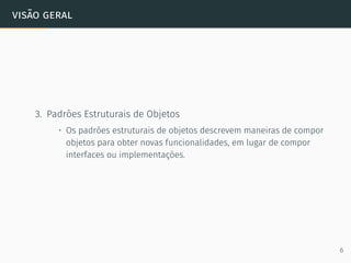 visão geral
3. Padrões Estruturais de Objetos
• Os padrões estruturais de objetos descrevem maneiras de compor
objetos para obter novas funcionalidades, em lugar de compor
interfaces ou implementações.
6
 
