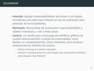 decorator
• Intenção: Agregar responsabilidades adicionais a um objeto,
fornecendo uma alternativa ﬂexível ao uso de subclasses para
extensão de funcionalidades.
• Motivação: Necessidade de acrescentar responsabilidades a
objetos individuais, e não a toda classe.
• Cenário: um toolkit para construção de interfaces gráﬁcas de
usuário deveria permitir a adição de propriedades, como
bordas, ou comportamentos, como rolamento, para qualquer
componente da interface do usuário.
• Utilizar Herança é a melhor solução?
• Embutir o componente em outro objeto que acrescente a borda é
uma solução mais ﬂexível?
8
 