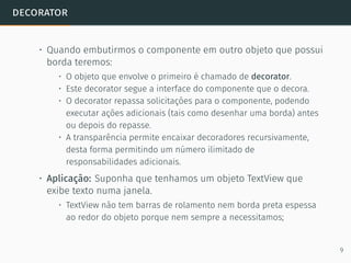 decorator
• Quando embutirmos o componente em outro objeto que possui
borda teremos:
• O objeto que envolve o primeiro é chamado de decorator.
• Este decorator segue a interface do componente que o decora.
• O decorator repassa solicitações para o componente, podendo
executar ações adicionais (tais como desenhar uma borda) antes
ou depois do repasse.
• A transparência permite encaixar decoradores recursivamente,
desta forma permitindo um número ilimitado de
responsabilidades adicionais.
• Aplicação: Suponha que tenhamos um objeto TextView que
exibe texto numa janela.
• TextView não tem barras de rolamento nem borda preta espessa
ao redor do objeto porque nem sempre a necessitamos;
9
 