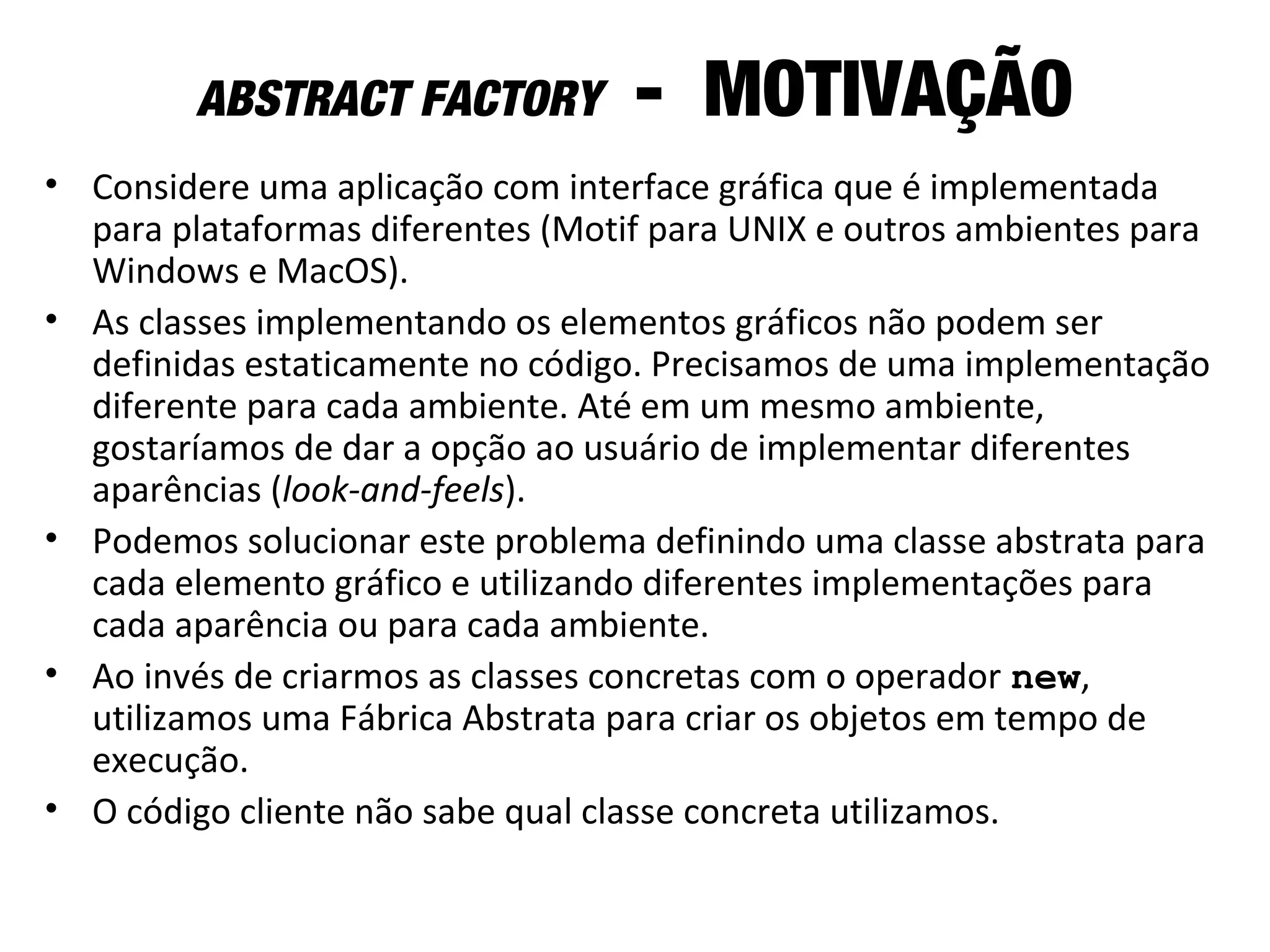 ABSTRACT FACTORY - MOTIVAÇÃO
• Considere uma aplicação com interface gráfica que é implementada
para plataformas diferentes (Motif para UNIX e outros ambientes para
Windows e MacOS).
• As classes implementando os elementos gráficos não podem ser
definidas estaticamente no código. Precisamos de uma implementação
diferente para cada ambiente. Até em um mesmo ambiente,
gostaríamos de dar a opção ao usuário de implementar diferentes
aparências (look-and-feels).
• Podemos solucionar este problema definindo uma classe abstrata para
cada elemento gráfico e utilizando diferentes implementações para
cada aparência ou para cada ambiente.
• Ao invés de criarmos as classes concretas com o operador new,
utilizamos uma Fábrica Abstrata para criar os objetos em tempo de
execução.
• O código cliente não sabe qual classe concreta utilizamos.
 
