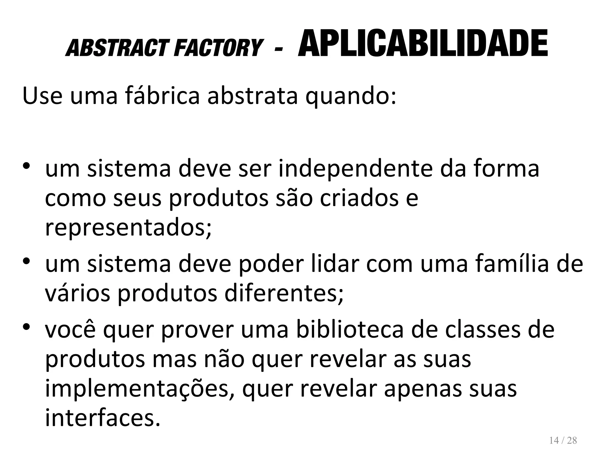 ABSTRACT FACTORY - APLICABILIDADE
Use uma fábrica abstrata quando:
• um sistema deve ser independente da forma
como seus produtos são criados e
representados;
• um sistema deve poder lidar com uma família de
vários produtos diferentes;
• você quer prover uma biblioteca de classes de
produtos mas não quer revelar as suas
implementações, quer revelar apenas suas
interfaces.
14 / 28
 