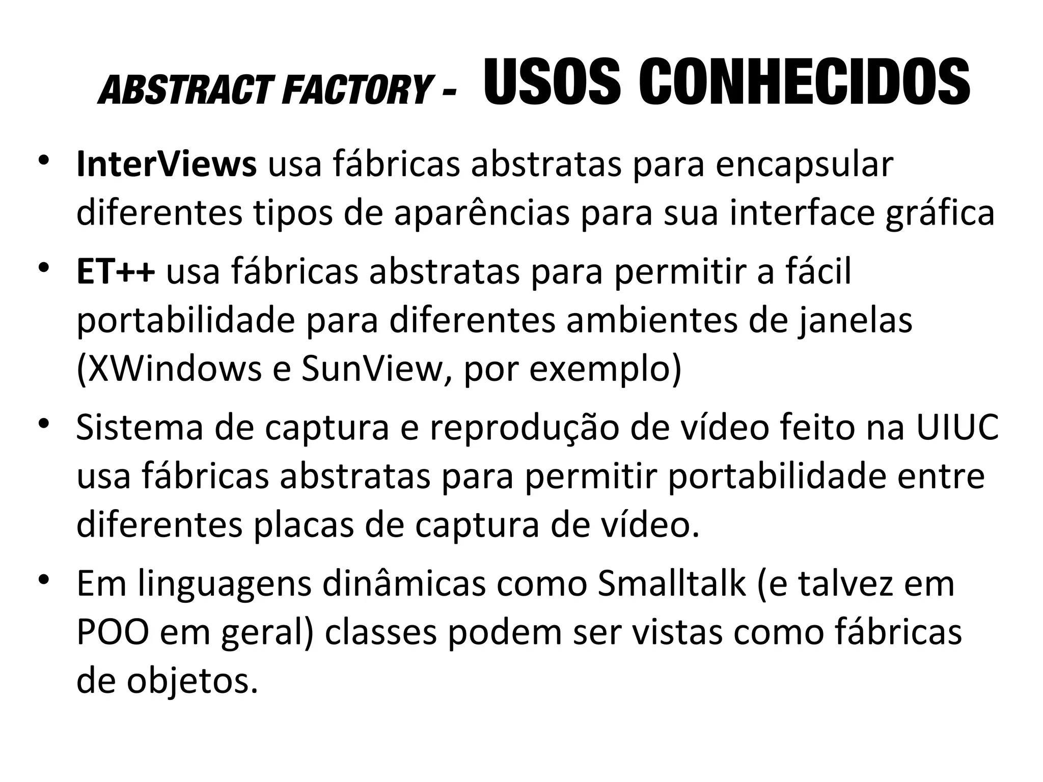 ABSTRACT FACTORY - USOS CONHECIDOS
• InterViews usa fábricas abstratas para encapsular
diferentes tipos de aparências para sua interface gráfica
• ET++ usa fábricas abstratas para permitir a fácil
portabilidade para diferentes ambientes de janelas
(XWindows e SunView, por exemplo)
• Sistema de captura e reprodução de vídeo feito na UIUC
usa fábricas abstratas para permitir portabilidade entre
diferentes placas de captura de vídeo.
• Em linguagens dinâmicas como Smalltalk (e talvez em
POO em geral) classes podem ser vistas como fábricas
de objetos.
 