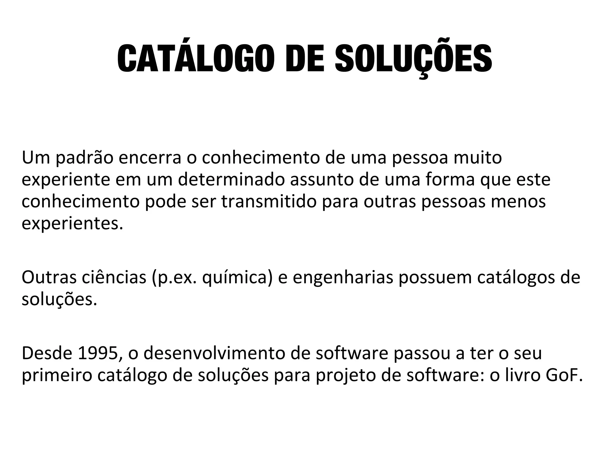CATÁLOGO DE SOLUÇÕES
Um padrão encerra o conhecimento de uma pessoa muito
experiente em um determinado assunto de uma forma que este
conhecimento pode ser transmitido para outras pessoas menos
experientes.
Outras ciências (p.ex. química) e engenharias possuem catálogos de
soluções.
Desde 1995, o desenvolvimento de software passou a ter o seu
primeiro catálogo de soluções para projeto de software: o livro GoF.
 