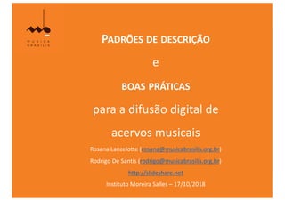 PADRÕES DE DESCRIÇÃO
e
BOAS PRÁTICAS
para a difusão digital de
acervos musicais
Rosana Lanzelotte (rosana@musicabrasilis.org.br)
Rodrigo De Santis (rodrigo@musicabrasilis.org.br)
http://slideshare.net
Instituto Moreira Salles – 17/10/2018
 