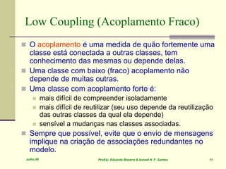 Julho 06 Prof(s). Eduardo Bezerra & Ismael H. F. Santos 11
Low Coupling (Acoplamento Fraco)
 O acoplamento é uma medida de quão fortemente uma
classe está conectada a outras classes, tem
conhecimento das mesmas ou depende delas.
 Uma classe com baixo (fraco) acoplamento não
depende de muitas outras.
 Uma classe com acoplamento forte é:
 mais difícil de compreender isoladamente
 mais difícil de reutilizar (seu uso depende da reutilização
das outras classes da qual ela depende)
 sensível a mudanças nas classes associadas.
 Sempre que possível, evite que o envio de mensagens
implique na criação de associações redundantes no
modelo.
 