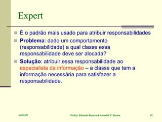 Julho 06 Prof(s). Eduardo Bezerra & Ismael H. F. Santos 15
Expert
 É o padrão mais usado para atribuir responsabilidades
 Problema: dado um comportamento
(responsabilidade) a qual classe essa
responsabilidade deve ser alocada?
 Solução: atribuir essa responsabilidade ao
especialista da informação – a classe que tem a
informação necessária para satisfazer a
responsabilidade.
 