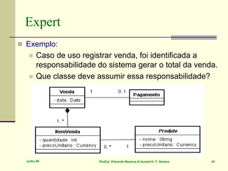 Julho 06 Prof(s). Eduardo Bezerra & Ismael H. F. Santos 16
Expert
 Exemplo:
 Caso de uso registrar venda, foi identificada a
responsabilidade do sistema gerar o total da venda.
 Que classe deve assumir essa responsabilidade?
 