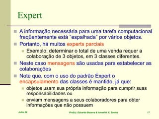 Julho 06 Prof(s). Eduardo Bezerra & Ismael H. F. Santos 17
Expert
 A informação necessária para uma tarefa computacional
freqüentemente está “espalhada” por vários objetos.
 Portanto, há muitos experts parciais
 Exemplo: determinar o total de uma venda requer a
colaboração de 3 objetos, em 3 classes diferentes.
 Neste caso mensagens são usadas para estabelecer as
colaborações
 Note que, com o uso do padrão Expert o
encapsulamento das classes é mantido, já que:
 objetos usam sua própria informação para cumprir suas
responsabilidades ou
 enviam mensagens a seus colaboradores para obter
informações que não possuem
 