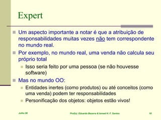 Julho 06 Prof(s). Eduardo Bezerra & Ismael H. F. Santos 18
Expert
 Um aspecto importante a notar é que a atribuição de
responsabilidades muitas vezes não tem correspondente
no mundo real.
 Por exemplo, no mundo real, uma venda não calcula seu
próprio total
 Isso seria feito por uma pessoa (se não houvesse
software)
 Mas no mundo OO:
 Entidades inertes (como produtos) ou até conceitos (como
uma venda) podem ter responsabilidades
 Personificação dos objetos: objetos estão vivos!
 