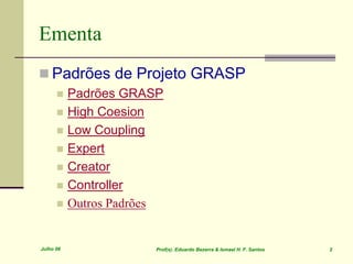 Julho 06 Prof(s). Eduardo Bezerra & Ismael H. F. Santos 2
Ementa
 Padrões de Projeto GRASP
 Padrões GRASP
 High Coesion
 Low Coupling
 Expert
 Creator
 Controller
 Outros Padrões
 
