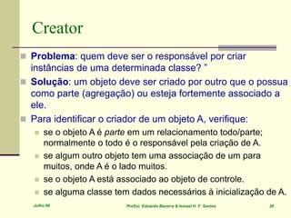 Julho 06 Prof(s). Eduardo Bezerra & Ismael H. F. Santos 20
Creator
 Problema: quem deve ser o responsável por criar
instâncias de uma determinada classe? ”
 Solução: um objeto deve ser criado por outro que o possua
como parte (agregação) ou esteja fortemente associado a
ele.
 Para identificar o criador de um objeto A, verifique:
 se o objeto A é parte em um relacionamento todo/parte;
normalmente o todo é o responsável pela criação de A.
 se algum outro objeto tem uma associação de um para
muitos, onde A é o lado muitos.
 se o objeto A está associado ao objeto de controle.
 se alguma classe tem dados necessários à inicialização de A.
 