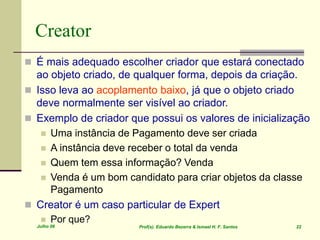 Julho 06 Prof(s). Eduardo Bezerra & Ismael H. F. Santos 22
Creator
 É mais adequado escolher criador que estará conectado
ao objeto criado, de qualquer forma, depois da criação.
 Isso leva ao acoplamento baixo, já que o objeto criado
deve normalmente ser visível ao criador.
 Exemplo de criador que possui os valores de inicialização
 Uma instância de Pagamento deve ser criada
 A instância deve receber o total da venda
 Quem tem essa informação? Venda
 Venda é um bom candidato para criar objetos da classe
Pagamento
 Creator é um caso particular de Expert
 Por que?
 