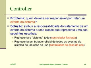 Julho 06 Prof(s). Eduardo Bezerra & Ismael H. F. Santos 24
Controller
 Problema: quem deveria ser responsável por tratar um
evento do sistema?
 Solução: atribuir a responsabilidade do tratamento de um
evento do sistema a uma classe que representa uma das
seguintes escolhas:
 Representa o “sistema” todo (controlador fachada)
 Representa um tratador oficial de todos os eventos de
sistema de um caso de uso (controlador de caso de uso)
 