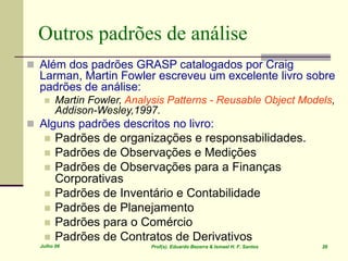 Julho 06 Prof(s). Eduardo Bezerra & Ismael H. F. Santos 26
Outros padrões de análise
 Além dos padrões GRASP catalogados por Craig
Larman, Martin Fowler escreveu um excelente livro sobre
padrões de análise:
 Martin Fowler, Analysis Patterns - Reusable Object Models,
Addison-Wesley,1997.
 Alguns padrões descritos no livro:
 Padrões de organizações e responsabilidades.
 Padrões de Observações e Medições
 Padrões de Observações para a Finanças
Corporativas
 Padrões de Inventário e Contabilidade
 Padrões de Planejamento
 Padrões para o Comércio
 Padrões de Contratos de Derivativos
 