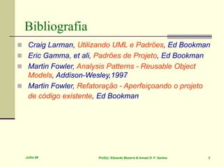 Julho 06 Prof(s). Eduardo Bezerra & Ismael H. F. Santos 3
 Craig Larman, Utilizando UML e Padrões, Ed Bookman
 Eric Gamma, et ali, Padrões de Projeto, Ed Bookman
 Martin Fowler, Analysis Patterns - Reusable Object
Models, Addison-Wesley,1997
 Martin Fowler, Refatoração - Aperfeiçoando o projeto
de código existente, Ed Bookman
Bibliografia
 
