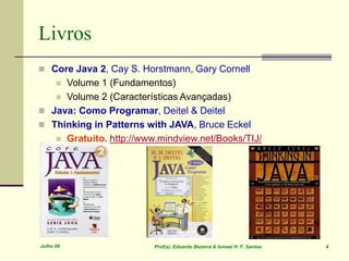 Julho 06 Prof(s). Eduardo Bezerra & Ismael H. F. Santos 4
Livros
 Core Java 2, Cay S. Horstmann, Gary Cornell
 Volume 1 (Fundamentos)
 Volume 2 (Características Avançadas)
 Java: Como Programar, Deitel & Deitel
 Thinking in Patterns with JAVA, Bruce Eckel
 Gratuito. http://www.mindview.net/Books/TIJ/
 