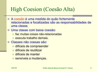 Julho 06 Prof(s). Eduardo Bezerra & Ismael H. F. Santos 8
High Coesion (Coesão Alta)
 A coesão é uma medida do quão fortemente
relacionadas e focalizadas são as responsabilidades de
uma classe.
 Uma classe com baixa coesão:
 faz muitas coisas não-relacionadas
 executa trabalho demais.
 Classes não coesas são:
 difíceis de compreender
 difíceis de reutilizar
 difíceis de manter
 sensíveis a mudanças.
 