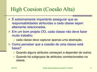 Julho 06 Prof(s). Eduardo Bezerra & Ismael H. F. Santos 9
High Coesion (Coesão Alta)
 É extremamente importante assegurar que as
responsabilidades atribuídas a cada classe sejam
altamente relacionadas.
 Em um bom projeto OO, cada classe não deve fazer
muito trabalho.
 cada classe deve capturar apenas uma abstração.
 Como perceber que a coesão de uma classe está
baixa?
 Quando alguns atributos começam a depender de outros.
 Quando há subgrupos de atributos correlacionados na
classe.
 
