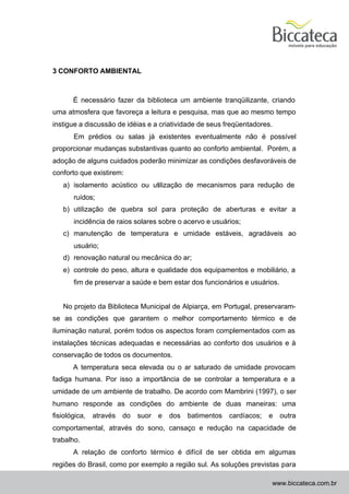 3 CONFORTO AMBIENTAL



       É necessário fazer da biblioteca um ambiente tranqüilizante, criando
uma atmosfera que favoreça a leitura e pesquisa, mas que ao mesmo tempo
instigue a discussão de idéias e a criatividade de seus freqüentadores.
       Em prédios ou salas já existentes eventualmente não é possível
proporcionar mudanças substantivas quanto ao conforto ambiental. Porém, a
adoção de alguns cuidados poderão minimizar as condições desfavoráveis de
conforto que existirem:
   a) isolamento acústico ou utilização de mecanismos para redução de
       ruídos;
   b) utilização de quebra sol para proteção de aberturas e evitar a
       incidência de raios solares sobre o acervo e usuários;
   c) manutenção de temperatura e umidade estáveis, agradáveis ao
       usuário;
   d) renovação natural ou mecânica do ar;
   e) controle do peso, altura e qualidade dos equipamentos e mobiliário, a
       fim de preservar a saúde e bem estar dos funcionários e usuários.


   No projeto da Biblioteca Municipal de Alpiarça, em Portugal, preservaram-
se as condições que garantem o melhor comportamento térmico e de
iluminação natural, porém todos os aspectos foram complementados com as
instalações técnicas adequadas e necessárias ao conforto dos usuários e à
conservação de todos os documentos.
       A temperatura seca elevada ou o ar saturado de umidade provocam
fadiga humana. Por isso a importância de se controlar a temperatura e a
umidade de um ambiente de trabalho. De acordo com Mambrini (1997), o ser
humano responde as condições do ambiente de duas maneiras: uma
fisiológica,   através do   suor   e   dos   batimentos   cardíacos;   e   outra
comportamental, através do sono, cansaço e redução na capacidade de
trabalho.
       A relação de conforto térmico é difícil de ser obtida em algumas
regiões do Brasil, como por exemplo a região sul. As soluções previstas para

                                                                       www.biccateca.com.br
 