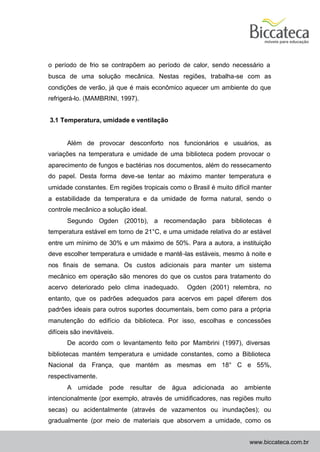 o período de frio se contrapõem ao período de calor, sendo necessário a
busca de uma solução mecânica. Nestas regiões, trabalha-se com as
condições de verão, já que é mais econômico aquecer um ambiente do que
refrigerá-lo. (MAMBRINI, 1997).


3.1 Temperatura, umidade e ventilação


       Além de provocar desconforto nos funcionários e usuários, as
variações na temperatura e umidade de uma biblioteca podem provocar o
aparecimento de fungos e bactérias nos documentos, além do ressecamento
do papel. Desta forma deve-se tentar ao máximo manter temperatura e
umidade constantes. Em regiões tropicais como o Brasil é muito difícil manter
a estabilidade da temperatura e da umidade de forma natural, sendo o
controle mecânico a solução ideal.
       Segundo Ogden (2001b), a recomendação para bibliotecas é
temperatura estável em torno de 21°C, e uma umidade relativa do ar estável
entre um mínimo de 30% e um máximo de 50%. Para a autora, a instituição
deve escolher temperatura e umidade e mantê -las estáveis, mesmo à noite e
nos finais de semana. Os custos adicionais para manter um sistema
mecânico em operação são menores do que os custos para tratamento do
acervo deteriorado pelo clima inadequado.            Ogden (2001) relembra, no
entanto, que os padrões adequados para acervos em papel diferem dos
padrões ideais para outros suportes documentais, bem como para a própria
manutenção do edifício da biblioteca. Por isso, escolhas e concessões
difíceis são inevitáveis.
       De acordo com o levantamento feito por Mambrini (1997), diversas
bibliotecas mantém temperatura e umidade constantes, como a Biblioteca
Nacional da França, que mantém as mesmas em 18° C e 55%,
respectivamente.
       A   umidade     pode   resultar   de   água    adicionada   ao   ambiente
intencionalmente (por exemplo, através de umidificadores, nas regiões muito
secas) ou acidentalmente (através de vazamentos ou inundações); ou
gradualmente (por meio de materiais que absorvem a umidade, como os


                                                                         www.biccateca.com.br
 