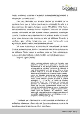 livros e a madeira); ou devido as mudanças na temperatura (aquecimento e
refrigeração). (OGDEN, 2001b).
      Para ser confortável, um ambiente precisa de renovação de ar
constante, tanto para a higiene, quanto para a dissipação de calor e a
desconcentração de vapores, fumaça e poeiras (MAMBRINI, 1997). Assim,
são recomendadas aberturas móveis e reguláveis, colocadas em paredes
opostas, posicionadas na parte superior e inferior, permitindo a ventilação
cruzada. O ar quente sai através das aberturas próximas ao teto, e o ar novo
entra pelas aberturas mais próximas ao piso da biblioteca. Portanto, a
ventilação   para   climas     temperados,     que    serve    basicamente     para
higienização, deveria ser feita pelas aberturas superiores.
      Em locais muito úmidos, é válido lembrar a necessidade de manter
portas e janelas fechadas, evitando a entrada de mais umidade para dentro
da biblioteca. Nestes casos, a ventilação pode ser feita artificialmente,
evitando, além da entrada de umidade, também a entrada de poeira e pó.
      Segundo Ogden (2001b):


                             Várias medidas adicionais podem ser tomadas para
                             controlar a qualidade do ar. Uma delas é fornecer uma
                             boa troca de ar nos espaços onde as coleções são
                             armazenadas ou utilizadas, desde que se mantenha o
                             mais limpo possível o ar que entra. Deve-se tomar
                             cuidado para que as aberturas de entrada de ar não
                             sejam localizadas perto das fontes de poluição pesada,
                             como, por exemplo, uma área de carga e descarga
                             onde caminhões fiquem com o motor ligado em ponto
                             morto. Outra medida é manter fechadas as janelas
                             exteriores. [. . .] Por fim, as fontes de poluição
                             atmosférica devem ser eliminadas, na medida do
                             possível. Os automóveis e a indústria, as maiores
                             fontes de poluição, provavelmente ficarão fora do
                             controle da instituição. Entretanto, outras fontes podem
                             ser reduzidas: os cigarros, as máquinas fotocopiadoras,
                             certos tipos de materiais de construção, tintas,
                             vedadores, materiais de madeira para armazenagem ou
                             exposição, produtos químicos para limpeza, móveis e
                             carpetes. (OGDEN, 2001b, p. 10).


      Observa-se que o bom senso e a criteriosa análise e monitoração do
ambiente e fatores que influem sobre ele devem prevalecer no momento da
decisão acerca da temperatura, umidade e ventilação.


                                                                            www.biccateca.com.br
 