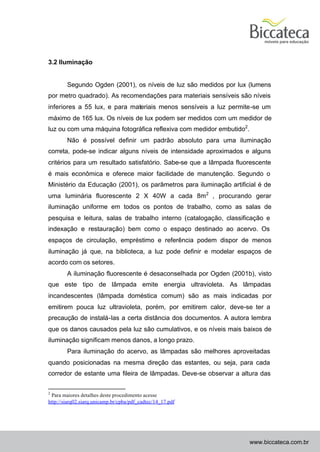 3.2 Iluminação


        Segundo Ogden (2001), os níveis de luz são medidos por lux (lumens
por metro quadrado). As recomendações para materiais sensíveis são níveis
inferiores a 55 lux, e para materiais menos sensíveis a luz permite-se um
máximo de 165 lux. Os níveis de lux podem ser medidos com um medidor de
luz ou com uma máquina fotográfica reflexiva com medidor embutido2.
        Não é possível definir um padrão absoluto para uma iluminação
correta, pode-se indicar alguns níveis de intensidade aproximados e alguns
critérios para um resultado satisfatório. Sabe-se que a lâmpada fluorescente
é mais econômica e oferece maior facilidade de manutenção. Segundo o
Ministério da Educação (2001), os parâmetros para iluminação artificial é de
uma luminária fluorescente 2 X 40W a cada 8m2 , procurando gerar
iluminação uniforme em todos os pontos de trabalho, como as salas de
pesquisa e leitura, salas de trabalho interno (catalogação, classificação e
indexação e restauração) bem como o espaço destinado ao acervo. Os
espaços de circulação, empréstimo e referência podem dispor de menos
iluminação já que, na biblioteca, a luz pode definir e modelar espaços de
acordo com os setores.
        A iluminação fluorescente é desaconselhada por Ogden (2001b), visto
que este tipo de lâmpada emite energia ultravioleta. As lâmpadas
incandescentes (lâmpada doméstica comum) são as mais indicadas por
emitirem pouca luz ultravioleta, porém, por emitirem calor, deve-se ter a
precaução de instalá-las a certa distância dos documentos. A autora lembra
que os danos causados pela luz são cumulativos, e os níveis mais baixos de
iluminação significam menos danos, a longo prazo.
        Para iluminação do acervo, as lâmpadas são melhores aproveitadas
quando posicionadas na mesma direção das estantes, ou seja, para cada
corredor de estante uma fileira de lâmpadas. Deve-se observar a altura das

2
 Para maiores detalhes deste procedimento acesse
http://siarq02.siarq.unicamp.br/cpba/pdf_cadtec/14_17.pdf




                                                                      www.biccateca.com.br
 