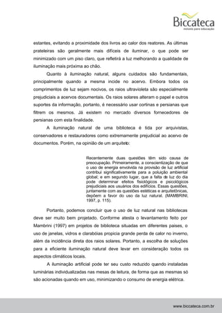 estantes, evitando a proximidade dos livros ao calor dos reatores. As últimas
prateleiras são geralmente mais difíceis de iluminar, o que pode ser
minimizado com um piso claro, que refletirá a luz melhorando a qualidade de
iluminação mais próxima ao chão.
      Quanto à iluminação natural, alguns cuidados são fundamentais,
principalmente quando a mesma incide no acervo. Embora todos os
comprimentos de luz sejam nocivos, os raios ultravioleta são especialmente
prejudiciais a acervos documentais. Os raios solares alteram o papel e outros
suportes da informação, portanto, é necessário usar cortinas e persianas que
filtrem os mesmos. Já existem no mercado diversos fornecedores de
persianas com esta finalidade.
      A iluminação natural de uma biblioteca é tida por arquivistas,
conservadores e restauradores como extremamente prejudicial ao acervo de
documentos. Porém, na opinião de um arquiteto:


                              Recentemente duas questões têm sido causa de
                              preocupação. Primeiramente, a conscientização de que
                              o uso de energia envolvida na provisão de luz artificial
                              contribui significativamente para a poluição ambiental
                              global; e em segundo lugar, que a falta de luz do dia
                              pode determinar efeitos fisiológicos e psicológicos
                              prejudiciais aos usuários dos edifícios. Essas questões,
                              juntamente com as questões estéticas e arquitetônicas,
                              depõem a favor do uso da luz natural. (MAMBRINI,
                              1997, p. 115).

      Portanto, podemos concluir que o uso de luz natural nas bibliotecas
deve ser muito bem projetado. Conforme atesta o levantamento feito por
Mambrini (1997) em projetos de biblioteca situadas em diferentes paises, o
uso de janelas, vidros e clarabóias propicia grande perda de calor no inverno,
além da incidência direta dos raios solares. Portanto, a escolha de soluções
para a eficiente iluminação natural deve levar em consideração todos os
aspectos climáticos locais.
      A iluminação artificial pode ter seu custo reduzido quando instaladas
luminárias individualizadas nas mesas de leitura, de forma que as mesmas só
são acionadas quando em uso, minimizando o consumo de energia elétrica.




                                                                             www.biccateca.com.br
 