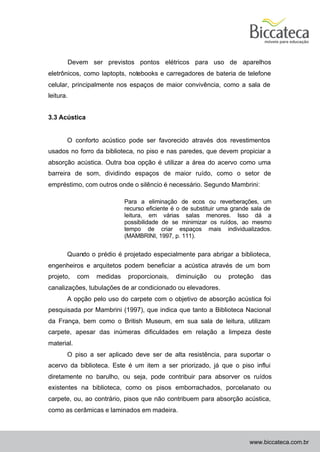 Devem ser previstos pontos elétricos para uso de aparelhos
eletrônicos, como laptopts, notebooks e carregadores de bateria de telefone
celular, principalmente nos espaços de maior convivência, como a sala de
leitura.


3.3 Acústica


       O conforto acústico pode ser favorecido através dos revestimentos
usados no forro da biblioteca, no piso e nas paredes, que devem propiciar a
absorção acústica. Outra boa opção é utilizar a área do acervo como uma
barreira de som, dividindo espaços de maior ruído, como o setor de
empréstimo, com outros onde o silêncio é necessário. Segundo Mambrini:

                            Para a eliminação de ecos ou reverberações, um
                            recurso eficiente é o de substituir uma grande sala de
                            leitura, em várias salas menores. Isso dá a
                            possibilidade de se minimizar os ruídos, ao mesmo
                            tempo de criar espaços mais individualizados.
                            (MAMBRINI, 1997, p. 111).


       Quando o prédio é projetado especialmente para abrigar a biblioteca,
engenheiros e arquitetos podem beneficiar a acústica através de um bom
projeto,    com   medidas    proporcionais,   diminuição    ou    proteção    das
canalizações, tubulações de ar condicionado ou elevadores.
       A opção pelo uso do carpete com o objetivo de absorção acústica foi
pesquisada por Mambrini (1997), que indica que tanto a Biblioteca Nacional
da França, bem como o British Museum, em sua sala de leitura, utilizam
carpete, apesar das inúmeras dificuldades em relação a limpeza deste
material.
       O piso a ser aplicado deve ser de alta resistência, para suportar o
acervo da biblioteca. Este é um item a ser priorizado, já que o piso influi
diretamente no barulho, ou seja, pode contribuir para absorver os ruídos
existentes na biblioteca, como os pisos emborrachados, porcelanato ou
carpete, ou, ao contrário, pisos que não contribuem para absorção acústica,
como as cerâmicas e laminados em madeira.



                                                                         www.biccateca.com.br
 
