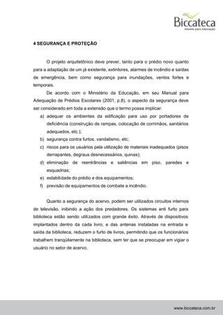 4 SEGURANÇA E PROTEÇÃO



      O projeto arquitetônico deve prever, tanto para o prédio novo quanto
para a adaptação de um já existente, extintores, alarmes de incêndio e saídas
de emergência, bem como segurança para inundações, ventos fortes e
temporais.
      De acordo com o Ministério da Educação, em seu Manual para
Adequação de Prédios Escolares (2001, p.8), o aspecto da segurança deve
ser considerado em toda a extensão que o termo possa implicar:
   a) adequar os ambientes da edificação para uso por portadores de
      deficiência (construção de rampas, colocação de corrimãos, sanitários
      adequados, etc.);
   b) segurança contra furtos, vandalismo, etc;
   c) riscos para os usuários pela utilização de materiais inadequados (pisos
      derrapantes, degraus desnecessários, quinas);
   d) eliminação de reentrâncias e saliências em piso, paredes e
      esquadrias;
   e) estabilidade do prédio e dos equipamentos;
   f) previsão de equipamentos de combate a incêndio.


      Quanto a segurança do acervo, podem ser utilizados circuitos internos
de televisão, inibindo a ação dos predadores. Os sistemas anti furto para
biblioteca estão sendo utili zados com grande êxito. Através de dispositivos
implantados dentro da cada livro, e das antenas instaladas na entrada e
saída da biblioteca, reduzem o furto de livros, permitindo que os funcionários
trabalhem tranqüilamente na biblioteca, sem ter que se preocupar em vigiar o
usuário no setor de acervo.




                                                                      www.biccateca.com.br
 