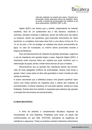 vida dos materiais na maioria dos casos. Visando-se a
                         prevenção contra potenciais danos às coleções, deve-
                         se evitar a mobília de armazenagem de madeira ou de
                         seus subprodutos. (OGDEN, 2001, p.40).


       Ogden (2001) nos lembra que a mobília, independente do material
escolhido, deve ter um acabamento liso e não abrasivo, resistente a
aranhões, beiradas cortantes e saliências, devem ser fortes para não dobrar
ou empenar, devem ser ajustáveis, para acomodar documentos de vários
tamanhos, e a prateleira mais baixa deve ficar a uma altura mínima de 10 a
15 cm do piso, a fim de proteger as coleções dos danos provenientes da
água, no caso de inundações, ou mesmo danos provocados durante a
limpeza da biblioteca.
       Para acondicionamento de materiais de grandes dimensões, sugere-se
o uso de mapotecas com gavetas largas e rasas. Segundo Ogden (2001), é
importante evitar arquivos feitos em material que pode contribuir com a
deterioração do papel, sendo o metal menos danoso do que a madeira.
       Recomenda-se que as gavetas das mapotecas planas não tenham
mais de duas polegadas (5,08cm) de profundidade. Quanto mais funda a
gaveta, maior o peso sobre os itens nela guardados e maior a tensão por eles
sofrida ao retirá-los.
A autora recomenda que a biblioteca possua uma grande superfície vazia
(como uma mesa) próxima da mapoteca para o exame dos materiais ali
acondicionados. A própria mapoteca, em sua parte superior, presta-se a essa
finalidade. Grande área livre também é necessária para abertura das gavetas
e remoção dos documentos ali acondicionados.




6 LINHA BICCATECA




       A linha de estantes e complementos Biccateca responde às
necessidades de uma biblioteca. Projetadas para durar, as peças são
confeccionadas em aço SAE 1010/1020, atendendo as exigências de
resistência e segurança. Todos os produtos recebem tratamento anticorrosivo


                                                                      www.biccateca.com.br
 