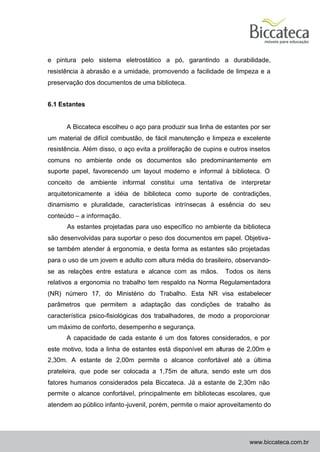 e pintura pelo sistema eletrostático a pó, garantindo a durabilidade,
resistência à abrasão e a umidade, promovendo a facilidade de limpeza e a
preservação dos documentos de uma biblioteca.


6.1 Estantes


      A Biccateca escolheu o aço para produzir sua linha de estantes por ser
um material de difícil combustão, de fácil manutenção e limpeza e excelente
resistência. Além disso, o aço evita a proliferação de cupins e outros insetos
comuns no ambiente onde os documentos são predominantemente em
suporte papel, favorecendo um layout moderno e informal à biblioteca. O
conceito de ambiente informal constitui uma tentativa de interpretar
arquitetonicamente a idéia de biblioteca como suporte de contradições,
dinamismo e pluralidade, características intrínsecas à essência do seu
conteúdo – a informação.
      As estantes projetadas para uso específico no ambiente da biblioteca
são desenvolvidas para suportar o peso dos documentos em papel. Objetiva-
se também atender à ergonomia, e desta forma as estantes são projetadas
para o uso de um jovem e adulto com altura média do brasileiro, observando-
se as relações entre estatura e alcance com as mãos.          Todos os itens
relativos a ergonomia no trabalho tem respaldo na Norma Regulamentadora
(NR) número 17, do Ministério do Trabalho. Esta NR visa estabelecer
parâmetros que permitem a adaptação das condições de trabalho às
característica psico-fisiológicas dos trabalhadores, de modo a proporcionar
um máximo de conforto, desempenho e segurança.
      A capacidade de cada estante é um dos fatores considerados, e por
este motivo, toda a linha de estantes está disponível em alturas de 2,00m e
2,30m. A estante de 2,00m permite o alcance confortável até a última
prateleira, que pode ser colocada a 1,75m de altura, sendo este um dos
fatores humanos considerados pela Biccateca. Já a estante de 2,30m não
permite o alcance confortável, principalmente em bibliotecas escolares, que
atendem ao público infanto -juvenil, porém, permite o maior aproveitamento do




                                                                      www.biccateca.com.br
 