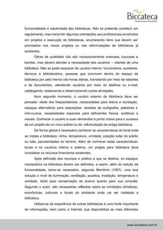funcionalidade e salubridade das bibliotecas. Não se pretende constituir um
regulamento, mas transmitir algumas orientações aos profissionais envolvidos
em projetos e execução de bibliotecas, enumerando itens que devem ser
priorizados nos novos projetos ou nas reformulações de bibliotecas já
existentes.
       Obras de qualidade não são necessariamente onerosas, luxuosas e
bonitas, mas devem atender a necessidade dos usuários – clientes de uma
biblioteca. Não se pode esquecer do usuário interno: funcionários, auxiliares,
técnicos e bibliotecários, pessoas que convivem dentro do espaço da
biblioteca por pelo menos oito horas diárias, transitando por meio de estantes
e de documentos, atendendo usuários por meio do telefone ou e-mail,
catalogando, restaurando e desenvolvendo outras atividades.
       Num segundo momento, o usuário externo da biblioteca deve ser
pensado: idade dos freqüentadores, necessidades para leitura e recreação,
espaços alternativos para exposições, sessões de autógrafos, palestras e
mini-cursos, necessidades especiais para deficientes físicos, auditivos e
visuais. Conhecer o usuário e suas demandas é ponto chave para o sucesso
de um projeto de um novo prédio ou da reformulação da antiga biblioteca.
       De forma global é necessário conhecer as características do local onde
se instala a biblioteca: clima, temperatura, umidade, posição solar do prédio
ou sala, peculiaridades do terreno. Além de conhecer estas características
locais e os usuários interno e externo, um projeto para biblioteca deve
considerar os recursos financeiros existentes.
       Após definição dos recursos e público a que se destina, os espaços
necessários na biblioteca devem ser definidos, e assim, além do estudo da
funcionalidade, torna -se necessário, segundo Mambrini (1997), uma boa
solução a nível de iluminação, ventilação, acústica, insolação, temperatura e
umidade, tanto para conservação do acervo quanto para sua consulta.
Segundo o autor, são necessárias reflexões sobre as condições climáticas,
econômicas, culturais e locais do ambiente onde vai ser instalada a
biblioteca.
       Utilizar-se da experiência de outras bibliotecas é uma fonte importante
de informações, bem como a Internet, que disponibiliza as mais diferentes



                                                                      www.biccateca.com.br
 