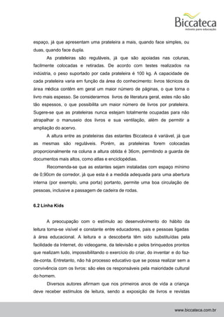 espaço, já que apresentam uma prateleira a mais, quando face simples, ou
duas, quando face dupla.
      As prateleiras são reguláveis, já que são apoiadas nas colunas,
facilmente colocadas e retiradas. De acordo com testes realizados na
indústria, o peso suportado por cada prateleira é 100 kg. A capacidade de
cada prateleira varia em função da área do conhecimento: livros técnicos da
área médica contêm em geral um maior número de páginas, o que torna o
livro mais espesso. Se considerarmos livros de literatura geral, estes não são
tão espessos, o que possibilita um maior número de livros por prateleira.
Sugere-se que as prateleiras nunca estejam totalmente ocupadas para não
atrapalhar o manuseio dos livros e sua ventilação, além de permitir a
ampliação do acervo.
      A altura entre as prateleiras das estantes Biccateca é variável, já que
as mesmas são reguláveis. Porém, as prateleiras forem colocadas
proporcionalmente na coluna a altura obtida é 36cm, permitindo a guarda de
documentos mais altos, como atlas e enciclopédias.
      Recomenda-se que as estantes sejam instaladas com espaço mínimo
de 0,90cm de corredor, já que esta é a medida adequada para uma abertura
interna (por exemplo, uma porta) portanto, permite uma boa circulação de
pessoas, inclusive a passagem de cadeira de rodas.


6.2 Linha Kids


      A preocupação com o estímulo ao desenvolvimento do hábito da
leitura torna-se visível e constante entre educadores, pais e pessoas ligadas
à área educacional. A leitura e a descoberta têm sido substituídas pela
facilidade da Internet, do videogame, da televisão e pelos brinquedos prontos
que realizam tudo, impossibilitando o exercício do criar, do inventar e do faz-
de-conta. Entretanto, não há processo educativo que se possa realizar sem a
convivência com os livros: são eles os responsáveis pela maioridade cultural
do homem.
      Diversos autores afirmam que nos primeiros anos de vida a criança
deve receber estímulos de leitura, sendo a exposição de livros e revistas



                                                                       www.biccateca.com.br
 